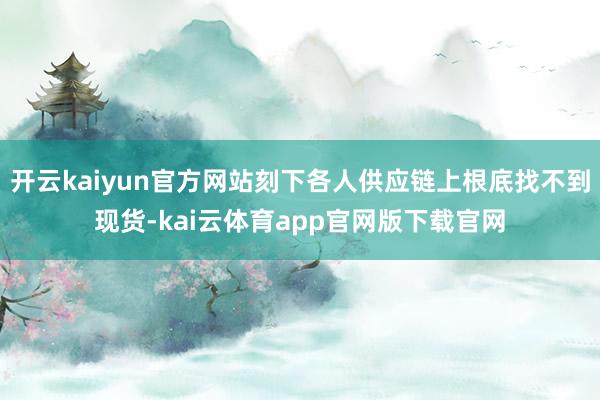 开云kaiyun官方网站刻下各人供应链上根底找不到现货-kai云体育app官网版下载官网