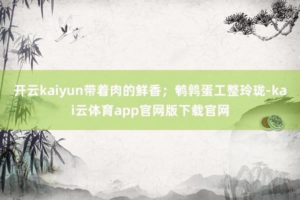开云kaiyun带着肉的鲜香；鹌鹑蛋工整玲珑-kai云体育app官网版下载官网